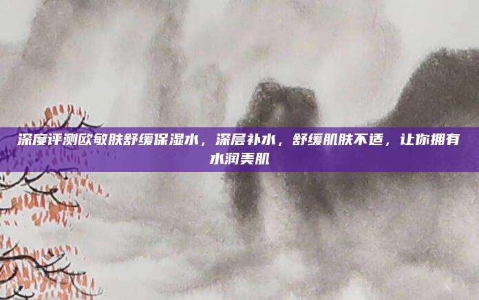 深度评测欧敏肤舒缓保湿水，深层补水，舒缓肌肤不适，让你拥有水润美肌