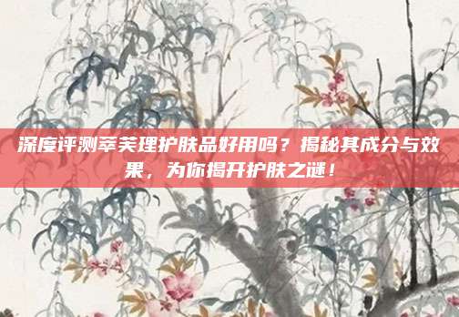 深度评测萃芙理护肤品好用吗？揭秘其成分与效果，为你揭开护肤之谜！