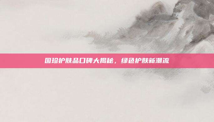 国珍护肤品口碑大揭秘，绿色护肤新潮流