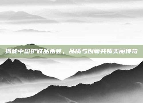 揭秘中国护肤品希芸，品质与创新共铸美丽传奇
