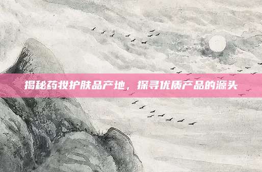 揭秘药妆护肤品产地，探寻优质产品的源头