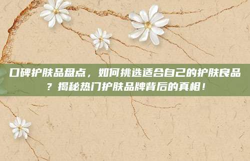 口碑护肤品盘点，如何挑选适合自己的护肤良品？揭秘热门护肤品牌背后的真相！