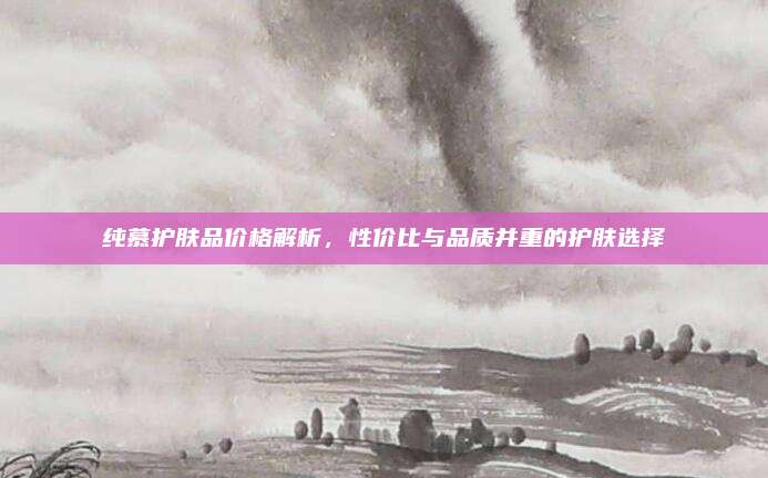 纯慕护肤品价格解析，性价比与品质并重的护肤选择