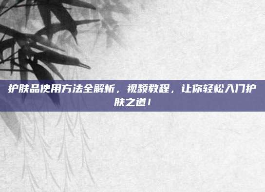 护肤品使用方法全解析，视频教程，让你轻松入门护肤之道！