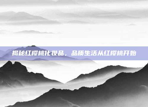 揭秘红樱桃化妆品，品质生活从红樱桃开始