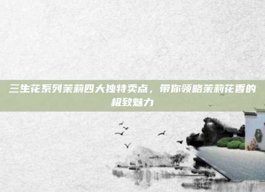 三生花系列茉莉四大独特卖点，带你领略茉莉花香的极致魅力
