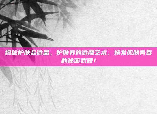 揭秘护肤品微晶，护肤界的微雕艺术，焕发肌肤青春的秘密武器！
