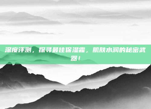 深度评测，探寻最佳保湿霜，肌肤水润的秘密武器！