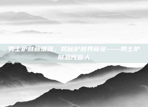 男士护肤新潮流，揭秘护肤界新宠——男士护肤品代言人
