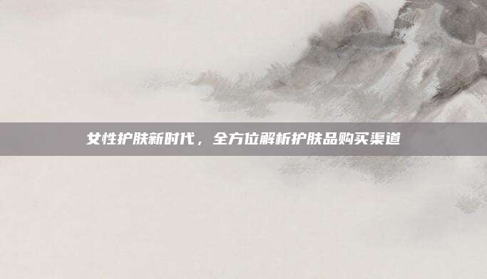 女性护肤新时代，全方位解析护肤品购买渠道