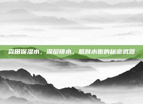 森田保湿水，深层锁水，肌肤水嫩的秘密武器