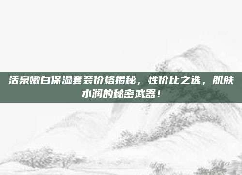 活泉嫩白保湿套装价格揭秘，性价比之选，肌肤水润的秘密武器！