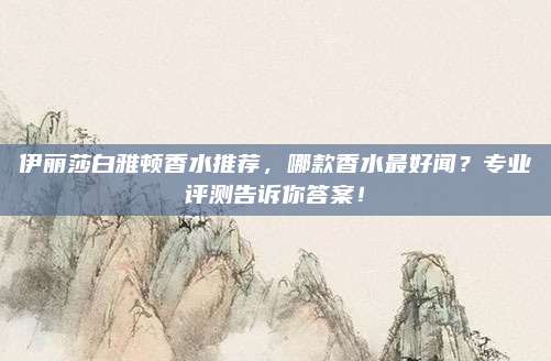 伊丽莎白雅顿香水推荐，哪款香水最好闻？专业评测告诉你答案！