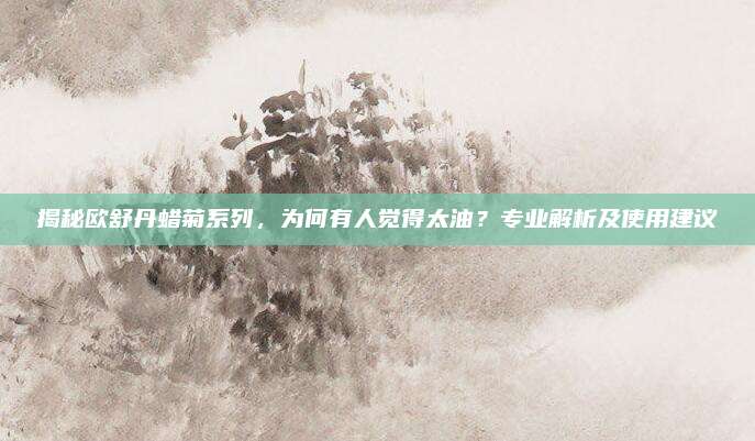揭秘欧舒丹蜡菊系列，为何有人觉得太油？专业解析及使用建议