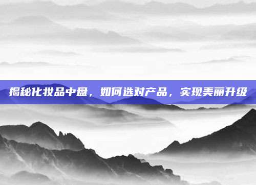 揭秘化妆品中盘，如何选对产品，实现美丽升级
