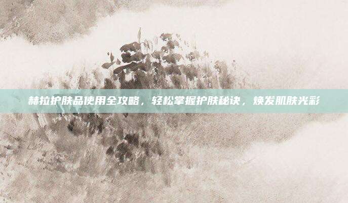 赫拉护肤品使用全攻略，轻松掌握护肤秘诀，焕发肌肤光彩