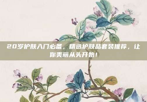 20岁护肤入门必备，精选护肤品套装推荐，让你美丽从头开始！