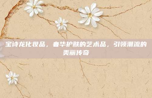 宝诗龙化妆品，奢华护肤的艺术品，引领潮流的美丽传奇