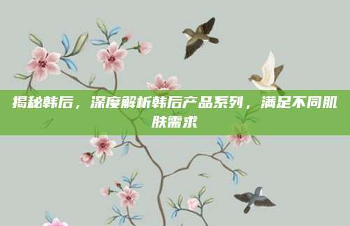 揭秘韩后，深度解析韩后产品系列，满足不同肌肤需求