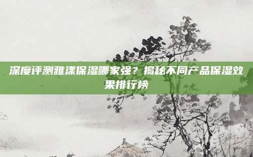 深度评测雅漾保湿哪家强？揭秘不同产品保湿效果排行榜