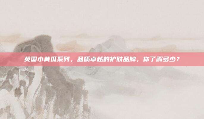 英国小黄瓜系列，品质卓越的护肤品牌，你了解多少？