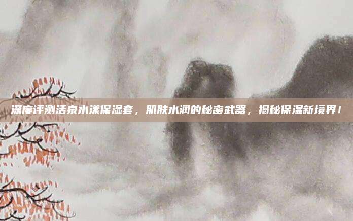 深度评测活泉水漾保湿套，肌肤水润的秘密武器，揭秘保湿新境界！