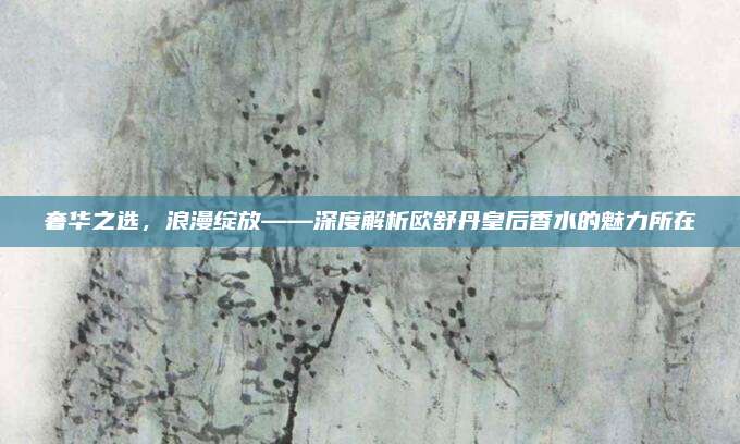 奢华之选，浪漫绽放——深度解析欧舒丹皇后香水的魅力所在
