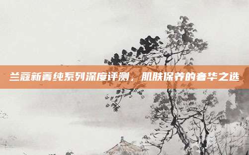 兰蔻新菁纯系列深度评测，肌肤保养的奢华之选