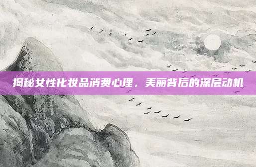 揭秘女性化妆品消费心理,美丽背后的深层动机