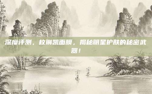 深度评测，枚琳凯面膜，揭秘明星护肤的秘密武器！
