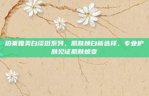 珀莱雅美白淡斑系列，肌肤焕白新选择，专业护肤见证肌肤蜕变