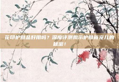 花印护肤品好用吗？深度评测揭示护肤新宠儿的秘密！