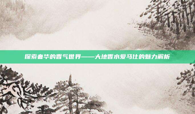 探索奢华的香气世界——大地香水爱马仕的魅力解析