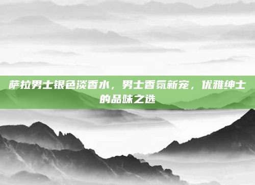 萨拉男士银色淡香水，男士香氛新宠，优雅绅士的品味之选