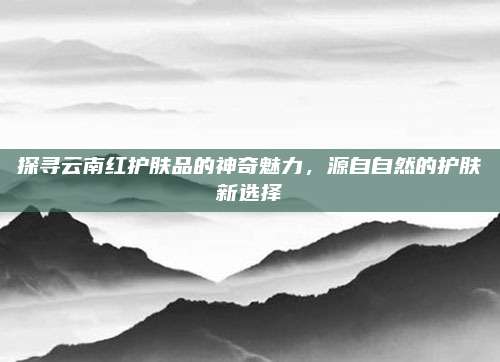 探寻云南红护肤品的神奇魅力，源自自然的护肤新选择