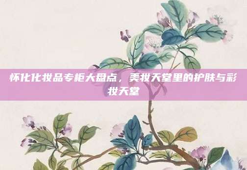 怀化化妆品专柜大盘点，美妆天堂里的护肤与彩妆天堂
