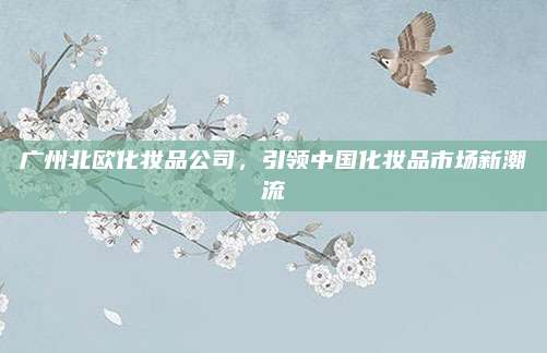 广州北欧化妆品公司，引领中国化妆品市场新潮流
