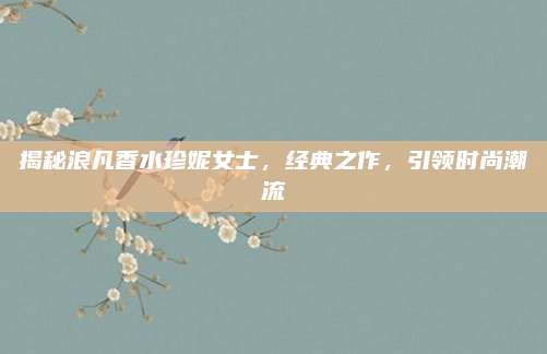 揭秘浪凡香水珍妮女士，经典之作，引领时尚潮流