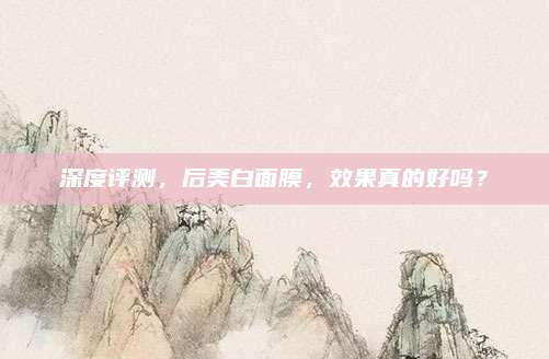 深度评测，后美白面膜，效果真的好吗？