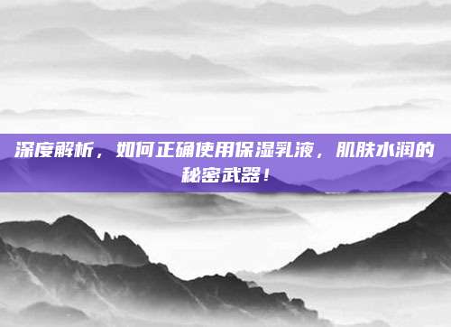 深度解析，如何正确使用保湿乳液，肌肤水润的秘密武器！