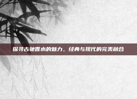 探寻古驰香水的魅力，经典与现代的完美融合