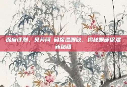 深度评测，贝芳阿葇码保湿眼胶，揭秘眼部保湿新秘籍