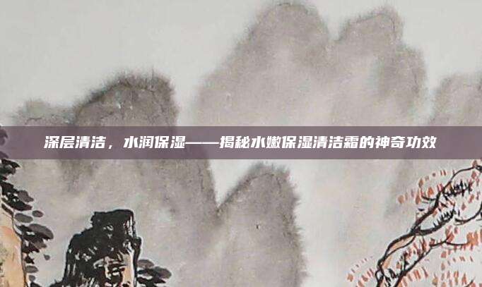 深层清洁，水润保湿——揭秘水嫩保湿清洁霜的神奇功效