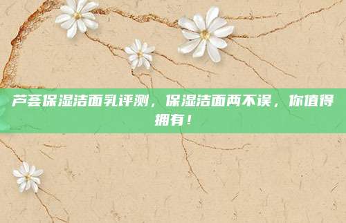 芦荟保湿洁面乳评测，保湿洁面两不误，你值得拥有！