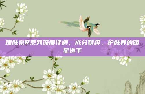 理肤泉R系列深度评测，成分精粹，护肤界的明星选手