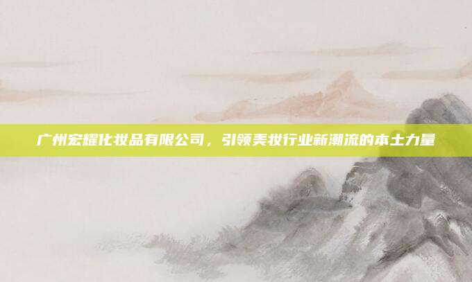 广州宏耀化妆品有限公司，引领美妆行业新潮流的本土力量