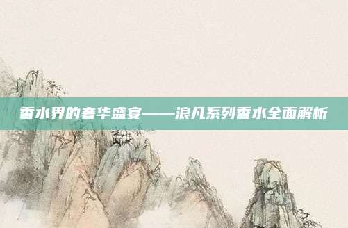 香水界的奢华盛宴——浪凡系列香水全面解析
