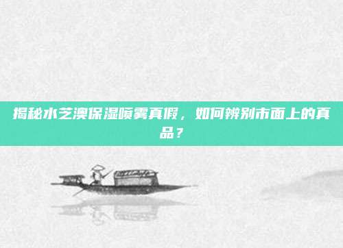 揭秘水芝澳保湿喷雾真假，如何辨别市面上的真品？