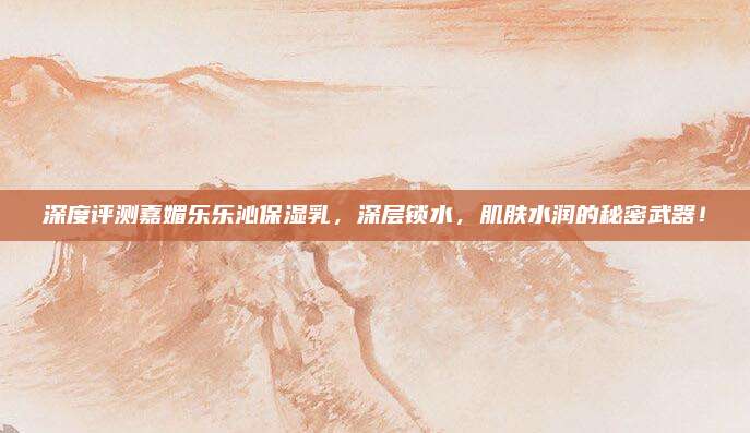 深度评测嘉媚乐乐沁保湿乳，深层锁水，肌肤水润的秘密武器！
