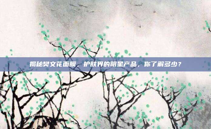 揭秘樊文花面膜，护肤界的明星产品，你了解多少？